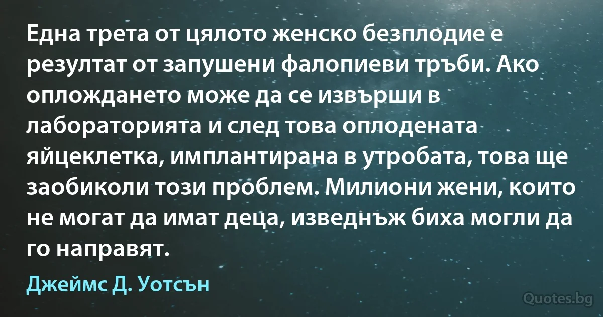 Една трета от цялото женско безплодие е резултат от запушени фалопиеви тръби. Ако оплождането може да се извърши в лабораторията и след това оплодената яйцеклетка, имплантирана в утробата, това ще заобиколи този проблем. Милиони жени, които не могат да имат деца, изведнъж биха могли да го направят. (Джеймс Д. Уотсън)