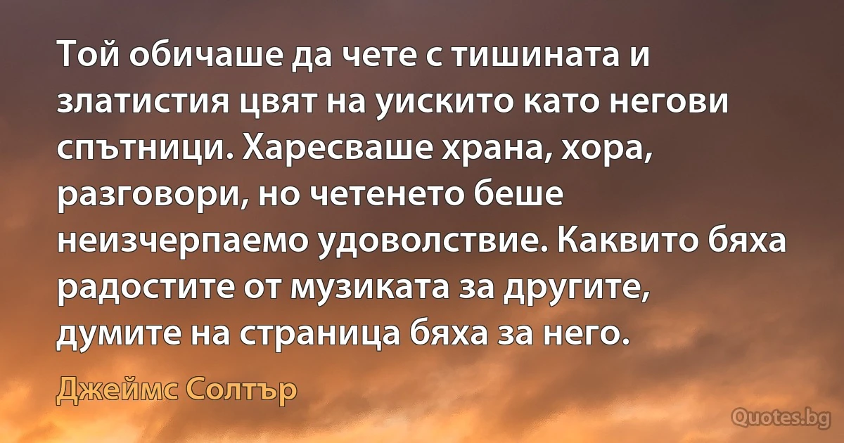 Той обичаше да чете с тишината и златистия цвят на уискито като негови спътници. Харесваше храна, хора, разговори, но четенето беше неизчерпаемо удоволствие. Каквито бяха радостите от музиката за другите, думите на страница бяха за него. (Джеймс Солтър)