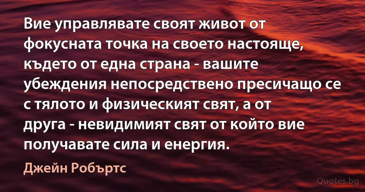 Вие управлявате своят живот от фокусната точка на своето настояще, където от една страна - вашите убеждения непосредствено пресичащо се с тялото и физическият свят, а от друга - невидимият свят от който вие получавате сила и енергия. (Джейн Робъртс)