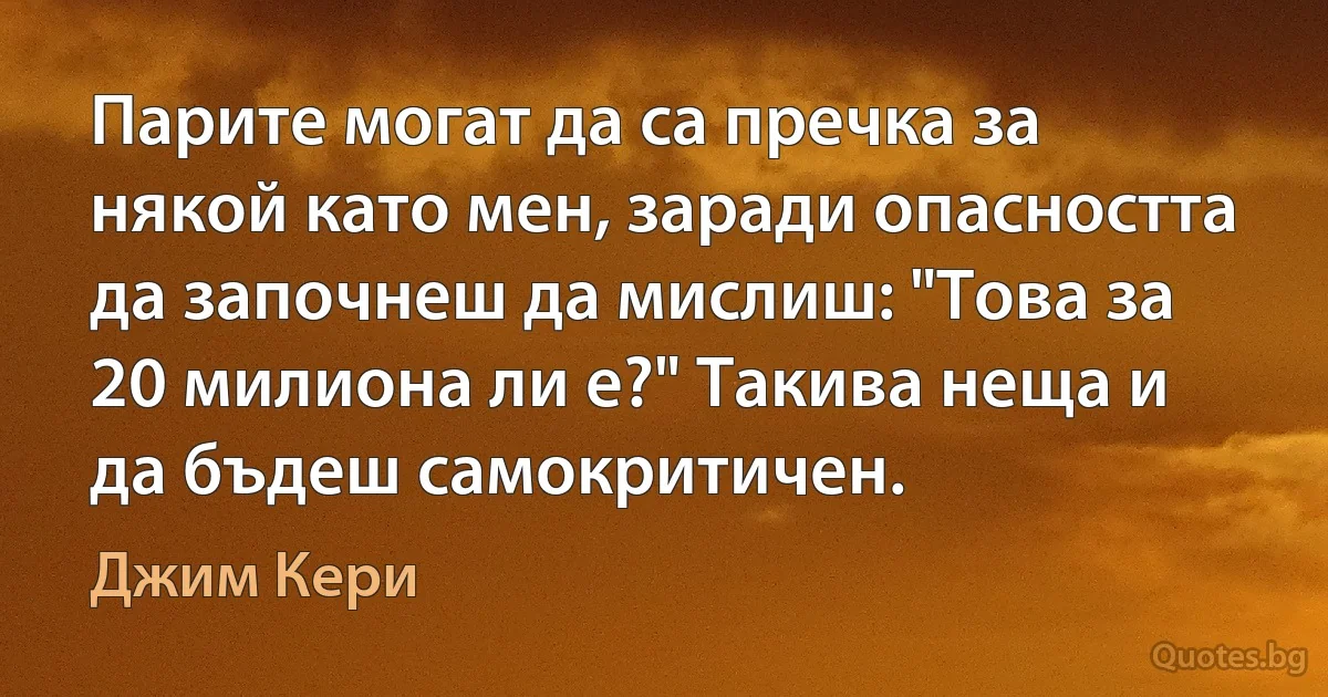 Парите могат да са пречка за някой като мен, заради опасността да започнеш да мислиш: "Това за 20 милиона ли е?" Такива неща и да бъдеш самокритичен. (Джим Кери)