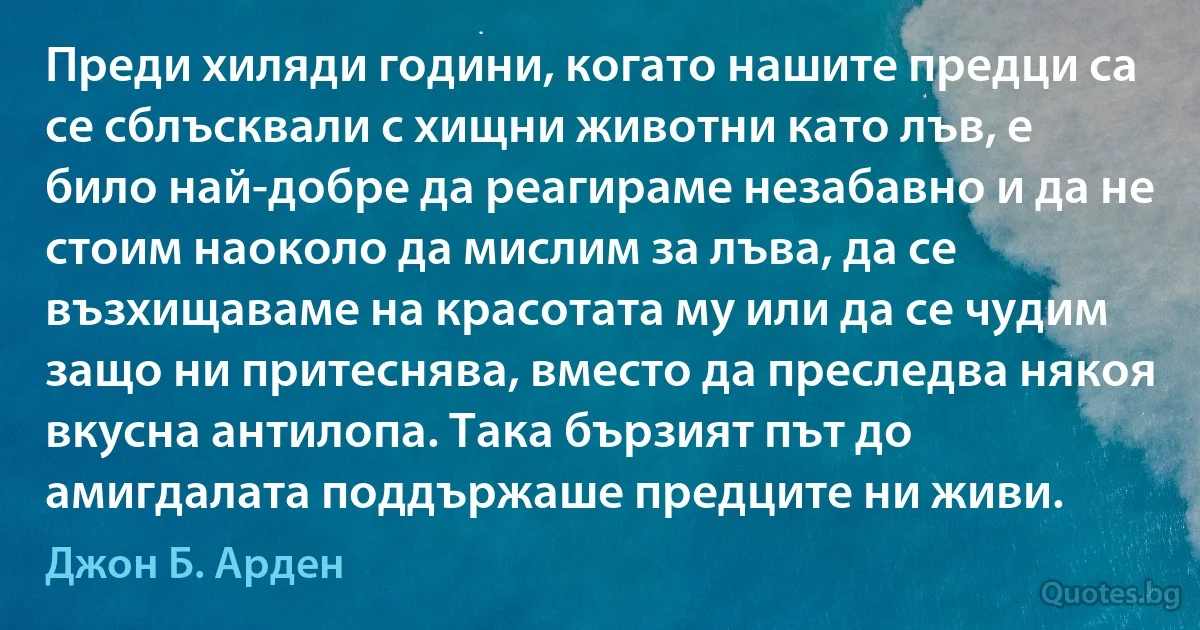 Преди хиляди години, когато нашите предци са се сблъсквали с хищни животни като лъв, е било най-добре да реагираме незабавно и да не стоим наоколо да мислим за лъва, да се възхищаваме на красотата му или да се чудим защо ни притеснява, вместо да преследва някоя вкусна антилопа. Така бързият път до амигдалата поддържаше предците ни живи. (Джон Б. Арден)