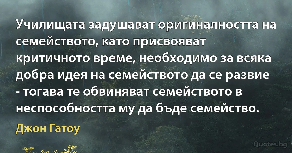 Училищата задушават оригиналността на семейството, като присвояват критичното време, необходимо за всяка добра идея на семейството да се развие - тогава те обвиняват семейството в неспособността му да бъде семейство. (Джон Гатоу)