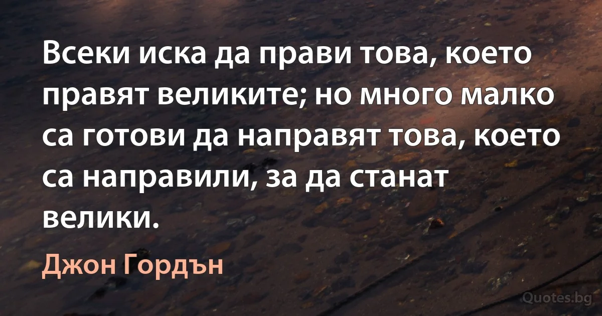 Всеки иска да прави това, което правят великите; но много малко са готови да направят това, което са направили, за да станат велики. (Джон Гордън)