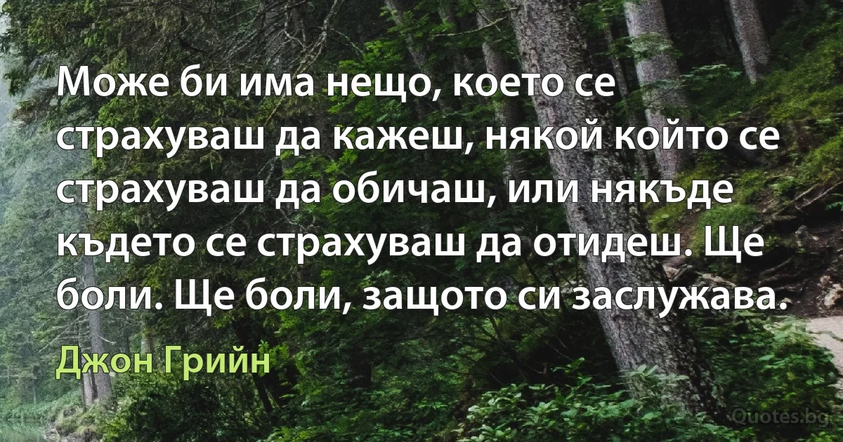 Може би има нещо, което се страхуваш да кажеш, някой който се страхуваш да обичаш, или някъде където се страхуваш да отидеш. Ще боли. Ще боли, защото си заслужава. (Джон Грийн)