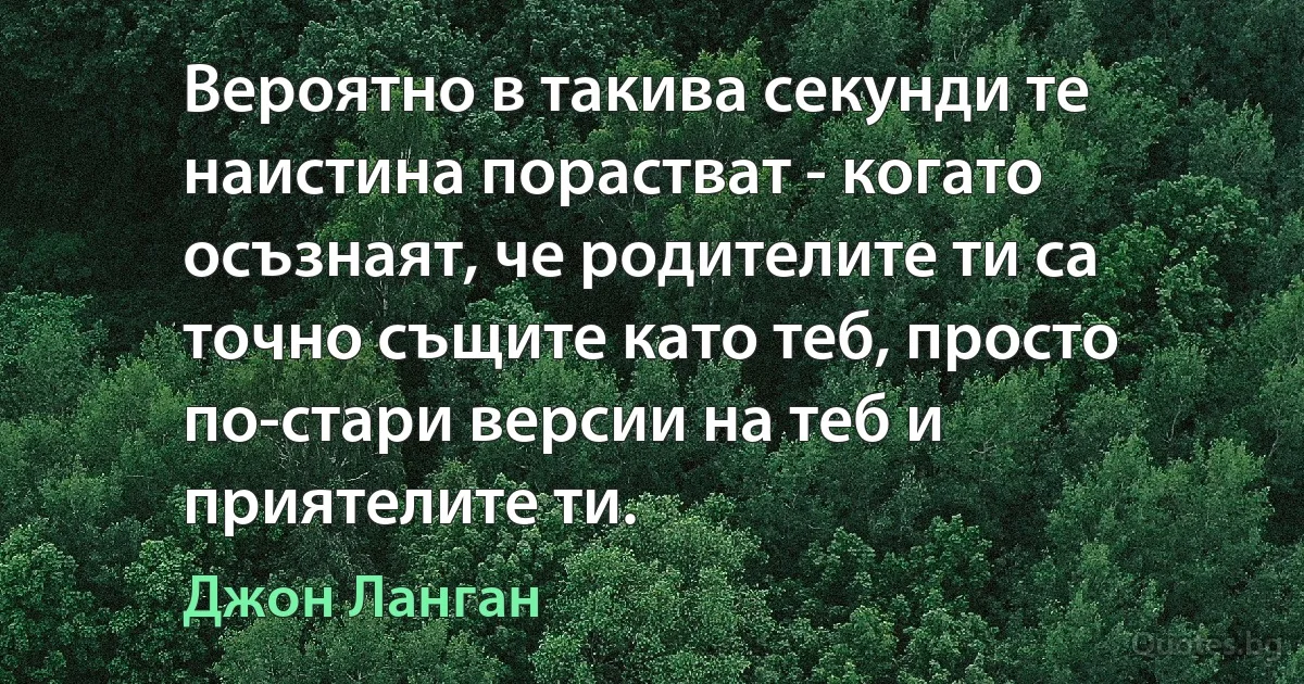 Вероятно в такива секунди те наистина порастват - когато осъзнаят, че родителите ти са точно същите като теб, просто по-стари версии на теб и приятелите ти. (Джон Ланган)