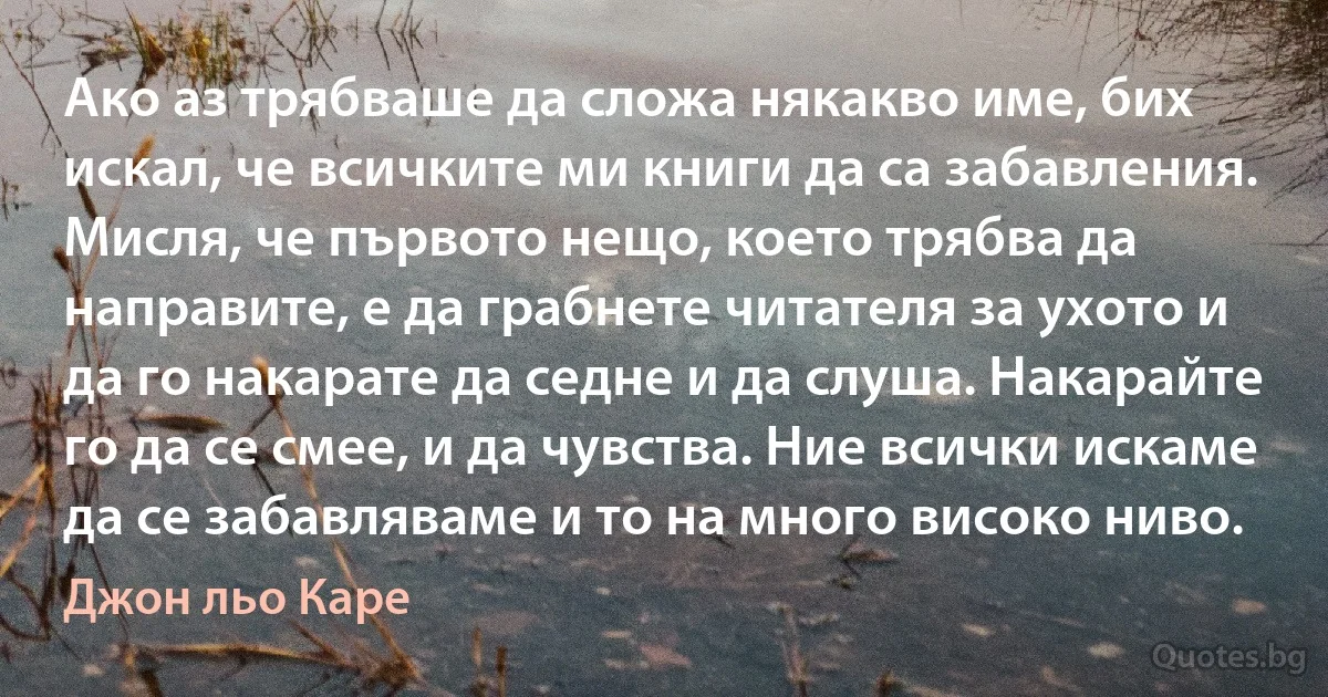 Ако аз трябваше да сложа някакво име, бих искал, че всичките ми книги да са забавления. Мисля, че първото нещо, което трябва да направите, е да грабнете читателя за ухото и да го накарате да седне и да слуша. Накарайте го да се смее, и да чувства. Ние всички искаме да се забавляваме и то на много високо ниво. (Джон льо Каре)