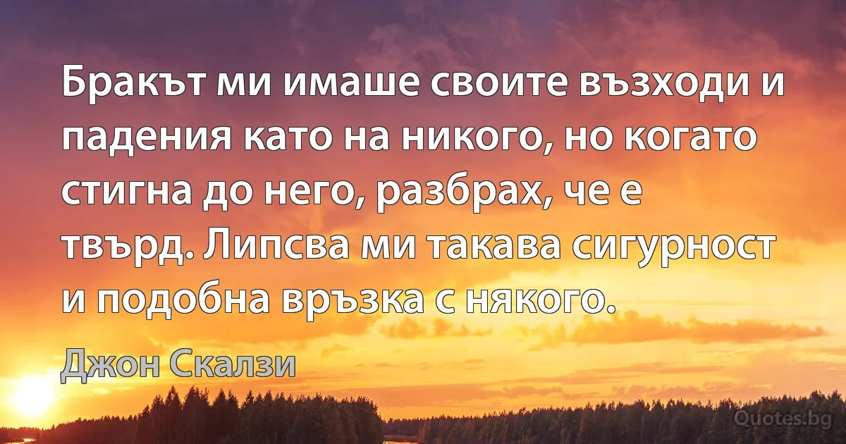 Бракът ми имаше своите възходи и падения като на никого, но когато стигна до него, разбрах, че е твърд. Липсва ми такава сигурност и подобна връзка с някого. (Джон Скалзи)