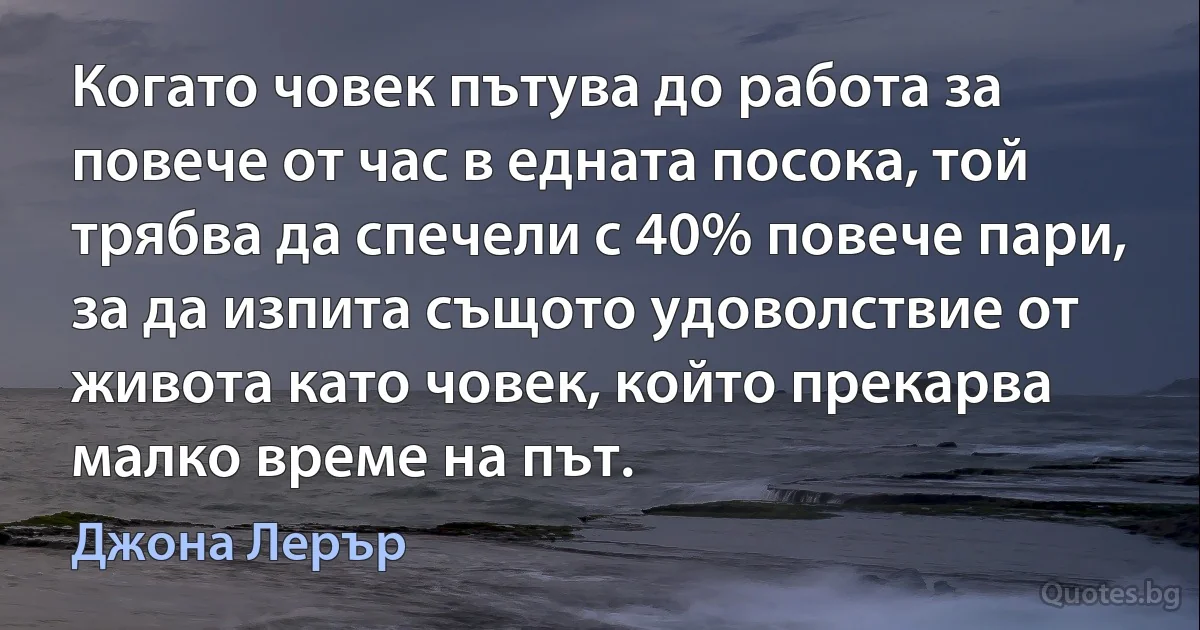 Когато човек пътува до работа за повече от час в едната посока, той трябва да спечели с 40% повече пари, за да изпита същото удоволствие от живота като човек, който прекарва малко време на път. (Джона Лерър)