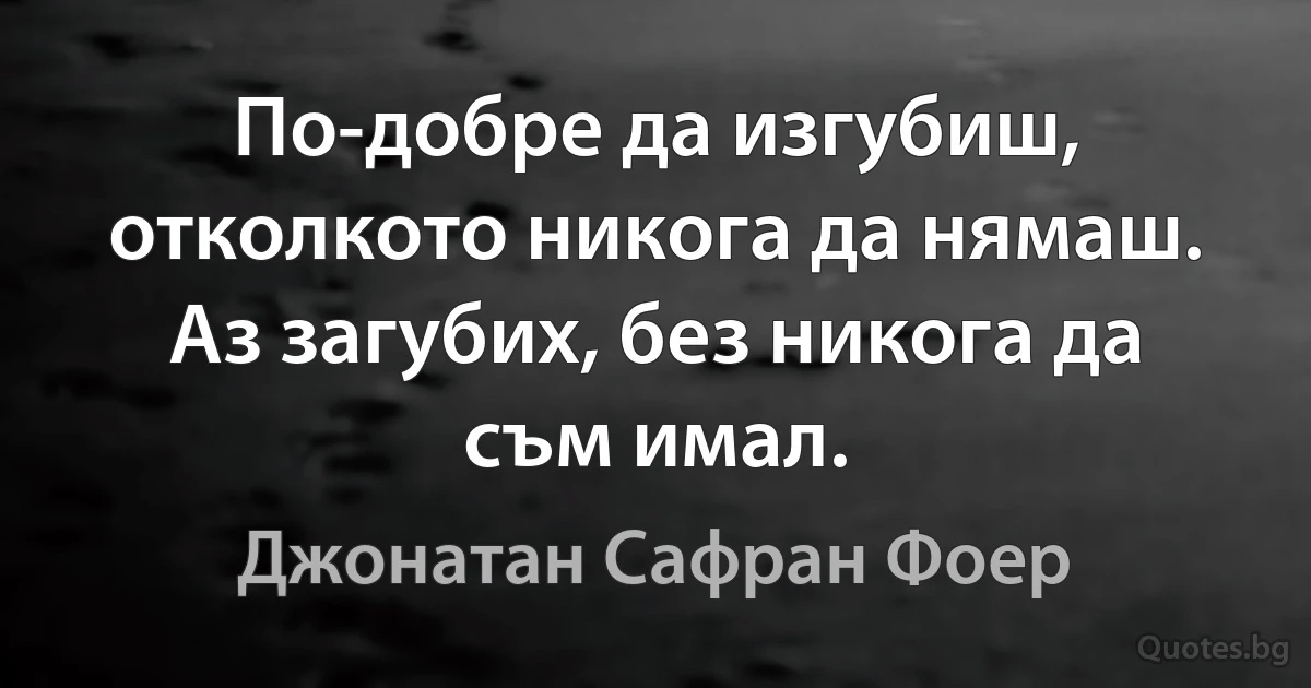 По-добре да изгубиш, отколкото никога да нямаш. Аз загубих, без никога да съм имал. (Джонатан Сафран Фоер)