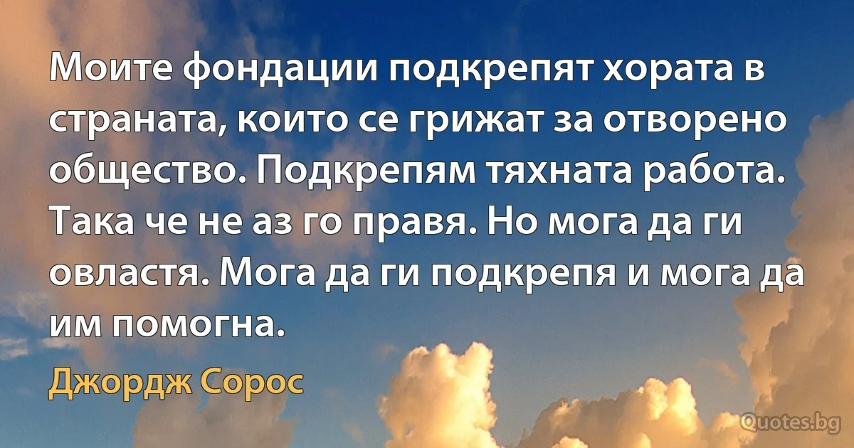 Моите фондации подкрепят хората в страната, които се грижат за отворено общество. Подкрепям тяхната работа. Така че не аз го правя. Но мога да ги овластя. Мога да ги подкрепя и мога да им помогна. (Джордж Сорос)