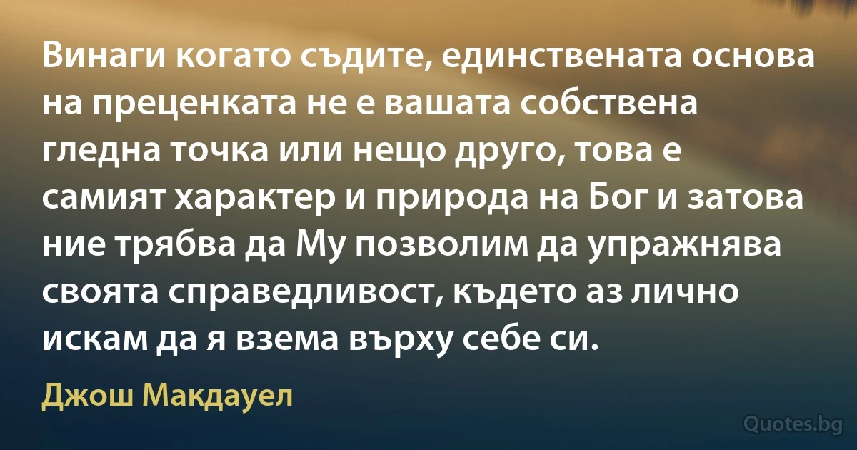 Винаги когато съдите, единствената основа на преценката не е вашата собствена гледна точка или нещо друго, това е самият характер и природа на Бог и затова ние трябва да Му позволим да упражнява своята справедливост, където аз лично искам да я взема върху себе си. (Джош Макдауел)