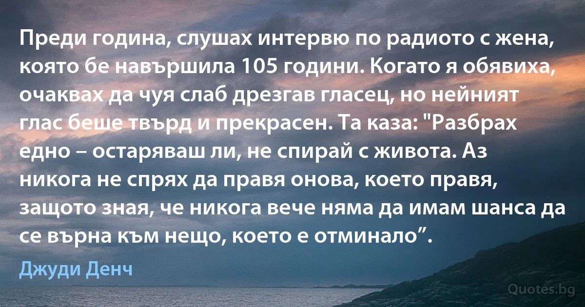 Преди година, слушах интервю по радиото с жена, която бе навършила 105 години. Когато я обявиха, очаквах да чуя слаб дрезгав гласец, но нейният глас беше твърд и прекрасен. Та каза: "Разбрах едно – остаряваш ли, не спирай с живота. Аз никога не спрях да правя онова, което правя, защото зная, че никога вече няма да имам шанса да се върна към нещо, което е отминало”. (Джуди Денч)