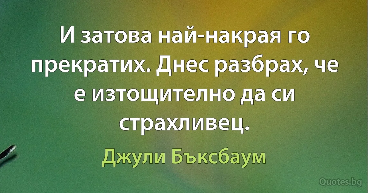 И затова най-накрая го прекратих. Днес разбрах, че е изтощително да си страхливец. (Джули Бъксбаум)