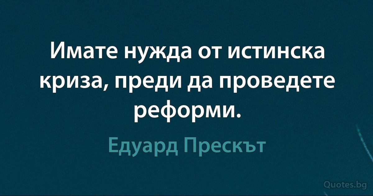 Имате нужда от истинска криза, преди да проведете реформи. (Едуард Прескът)