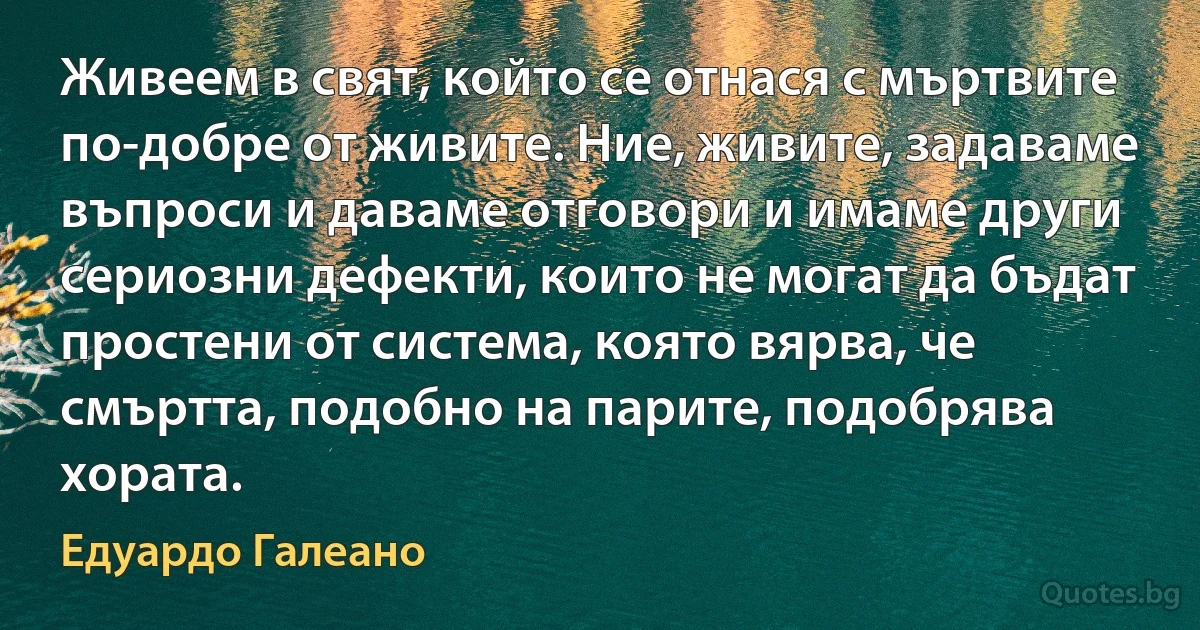 Живеем в свят, който се отнася с мъртвите по-добре от живите. Ние, живите, задаваме въпроси и даваме отговори и имаме други сериозни дефекти, които не могат да бъдат простени от система, която вярва, че смъртта, подобно на парите, подобрява хората. (Едуардо Галеано)