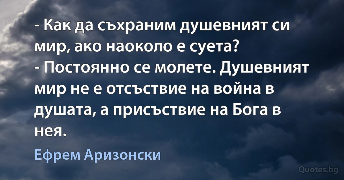 - Как да съхраним душевният си мир, ако наоколо е суета?
- Постоянно се молете. Душевният мир не е отсъствие на война в душата, а присъствие на Бога в нея. (Ефрем Аризонски)