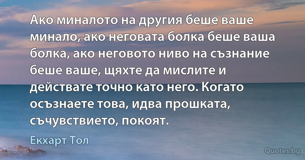 Ако миналото на другия беше ваше минало, ако неговата болка беше ваша болка, ако неговото ниво на съзнание беше ваше, щяхте да мислите и действате точно като него. Когато осъзнаете това, идва прошката, съчувствието, покоят. (Екхарт Тол)