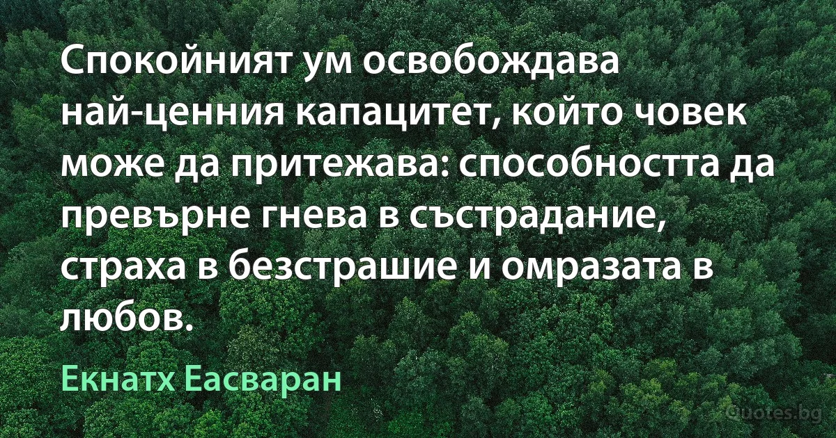 Спокойният ум освобождава най-ценния капацитет, който човек може да притежава: способността да превърне гнева в състрадание, страха в безстрашие и омразата в любов. (Екнатх Еасваран)