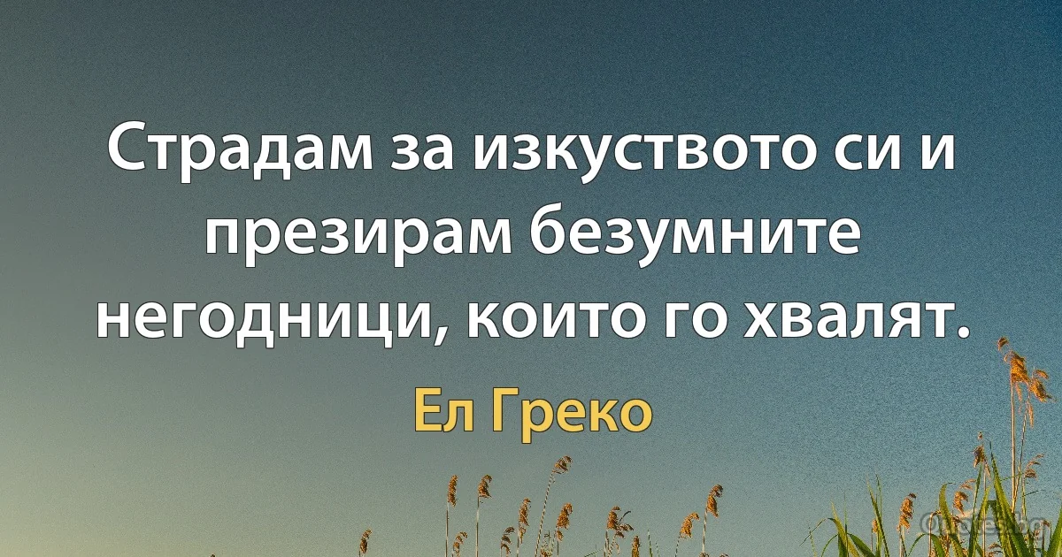 Страдам за изкуството си и презирам безумните негодници, които го хвалят. (Ел Греко)