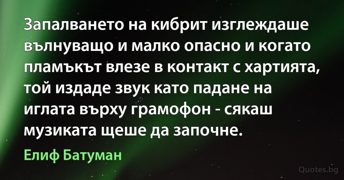 Запалването на кибрит изглеждаше вълнуващо и малко опасно и когато пламъкът влезе в контакт с хартията, той издаде звук като падане на иглата върху грамофон - сякаш музиката щеше да започне. (Елиф Батуман)