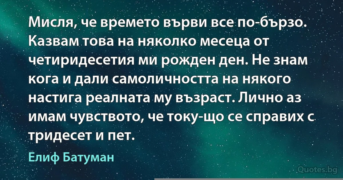 Мисля, че времето върви все по-бързо. Казвам това на няколко месеца от четиридесетия ми рожден ден. Не знам кога и дали самоличността на някого настига реалната му възраст. Лично аз имам чувството, че току-що се справих с тридесет и пет. (Елиф Батуман)