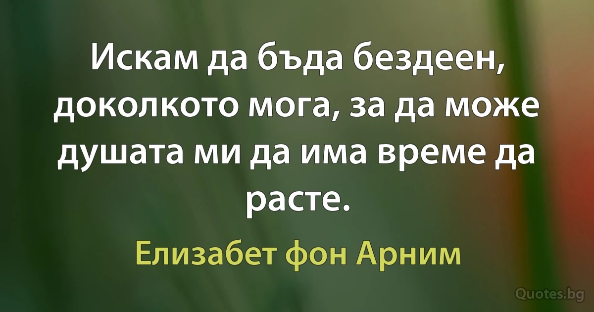 Искам да бъда бездеен, доколкото мога, за да може душата ми да има време да расте. (Елизабет фон Арним)