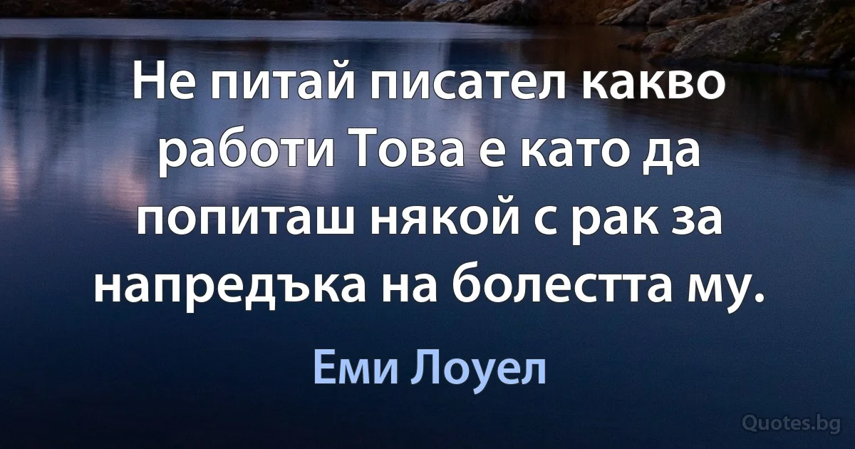 Не питай писател какво работи Това е като да попиташ някой с рак за напредъка на болестта му. (Еми Лоуел)