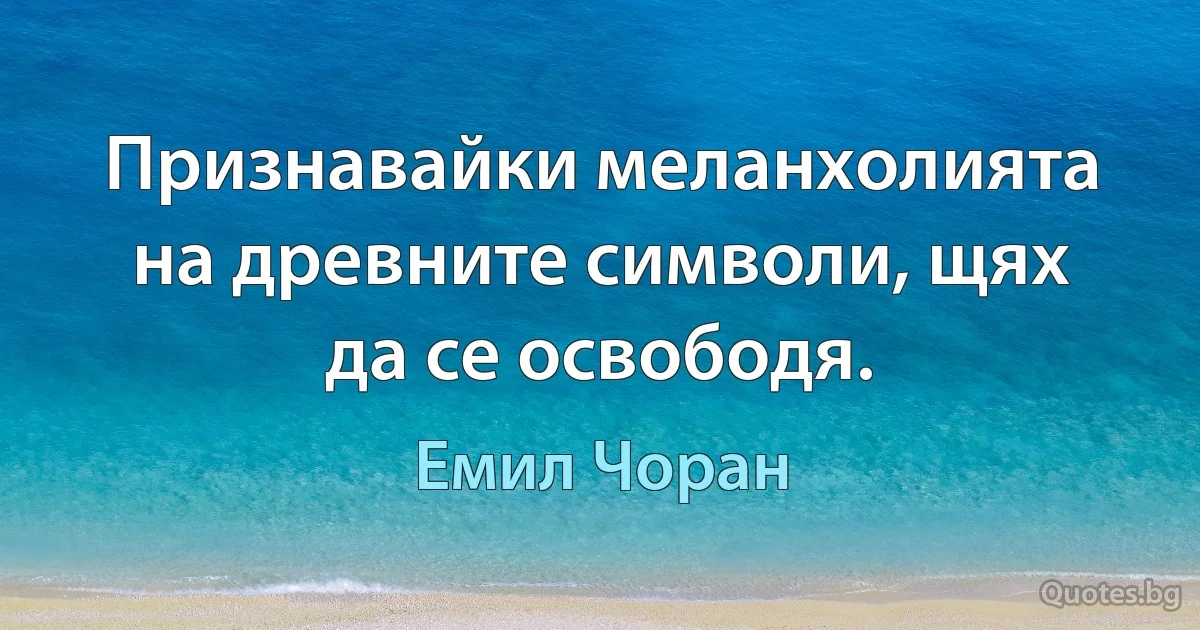 Признавайки меланхолията на древните символи, щях да се освободя. (Емил Чоран)