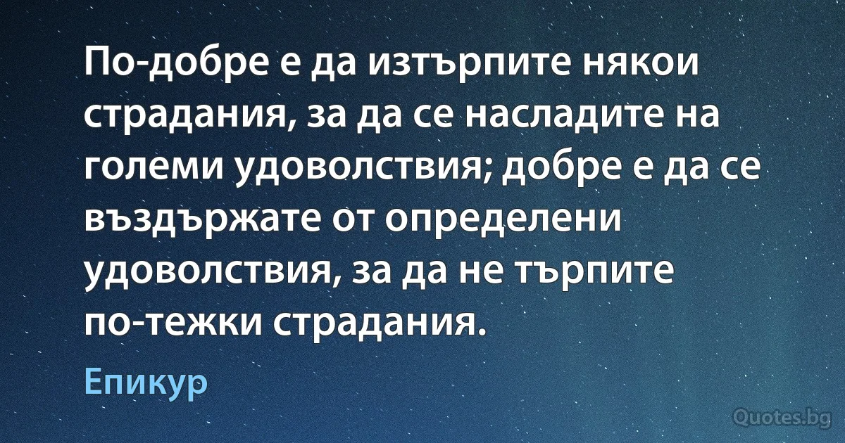 По-добре е да изтърпите някои страдания, за да се насладите на големи удоволствия; добре е да се въздържате от определени удоволствия, за да не търпите по-тежки страдания. (Епикур)