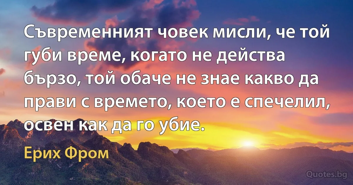 Съвременният човек мисли, че той губи време, когато не действа бързо, той обаче не знае какво да прави с времето, което е спечелил, освен как да го убие. (Ерих Фром)