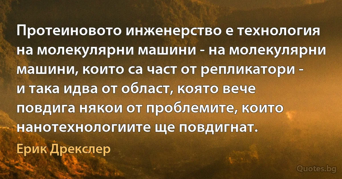 Протеиновото инженерство е технология на молекулярни машини - на молекулярни машини, които са част от репликатори - и така идва от област, която вече повдига някои от проблемите, които нанотехнологиите ще повдигнат. (Ерик Дрекслер)