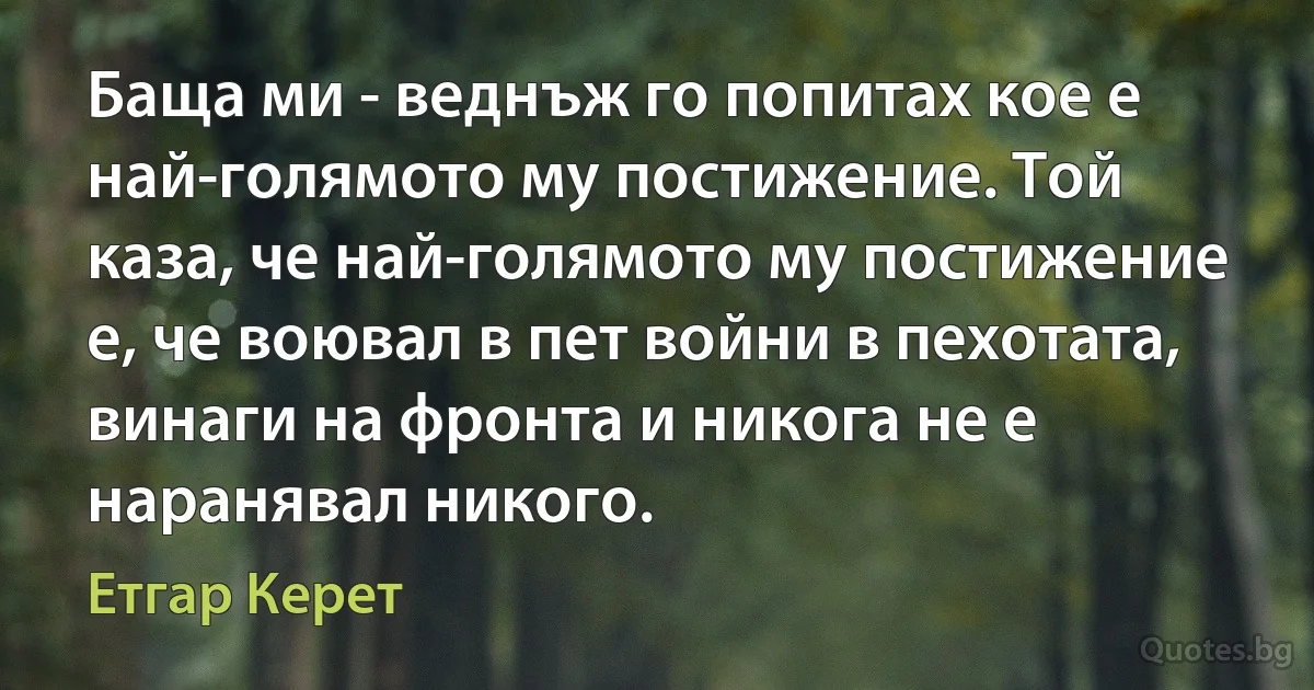 Баща ми - веднъж го попитах кое е най-голямото му постижение. Той каза, че най-голямото му постижение е, че воювал в пет войни в пехотата, винаги на фронта и никога не е наранявал никого. (Етгар Керет)