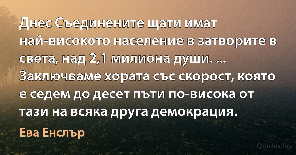 Днес Съединените щати имат най-високото население в затворите в света, над 2,1 милиона души. ... Заключваме хората със скорост, която е седем до десет пъти по-висока от тази на всяка друга демокрация. (Ева Енслър)