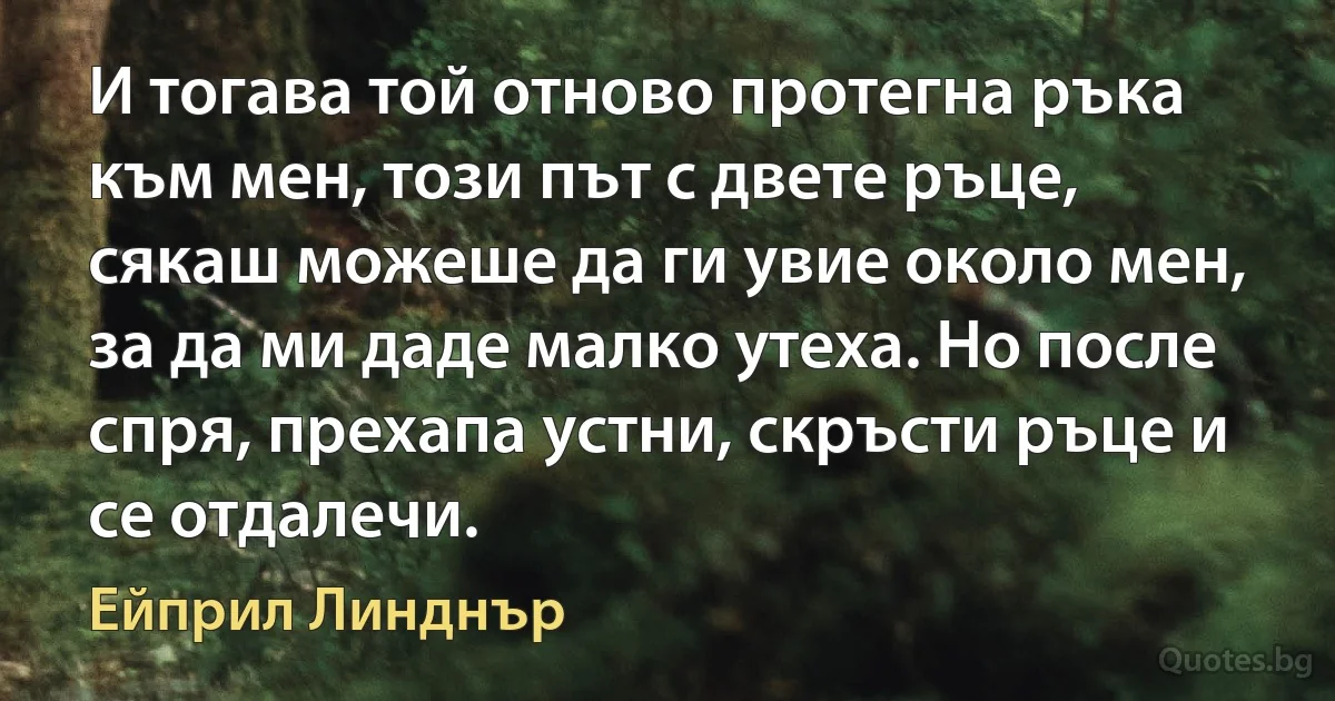 И тогава той отново протегна ръка към мен, този път с двете ръце, сякаш можеше да ги увие около мен, за да ми даде малко утеха. Но после спря, прехапа устни, скръсти ръце и се отдалечи. (Ейприл Линднър)