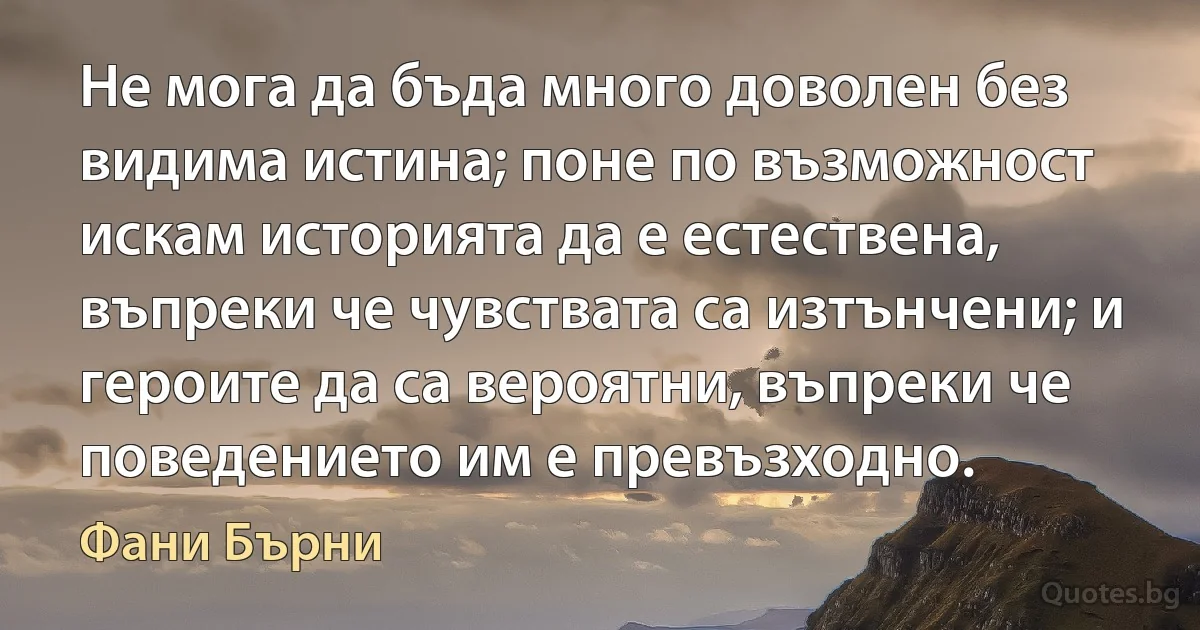 Не мога да бъда много доволен без видима истина; поне по възможност искам историята да е естествена, въпреки че чувствата са изтънчени; и героите да са вероятни, въпреки че поведението им е превъзходно. (Фани Бърни)