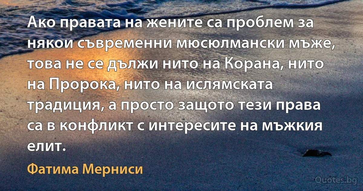 Ако правата на жените са проблем за някои съвременни мюсюлмански мъже, това не се дължи нито на Корана, нито на Пророка, нито на ислямската традиция, а просто защото тези права са в конфликт с интересите на мъжкия елит. (Фатима Мерниси)