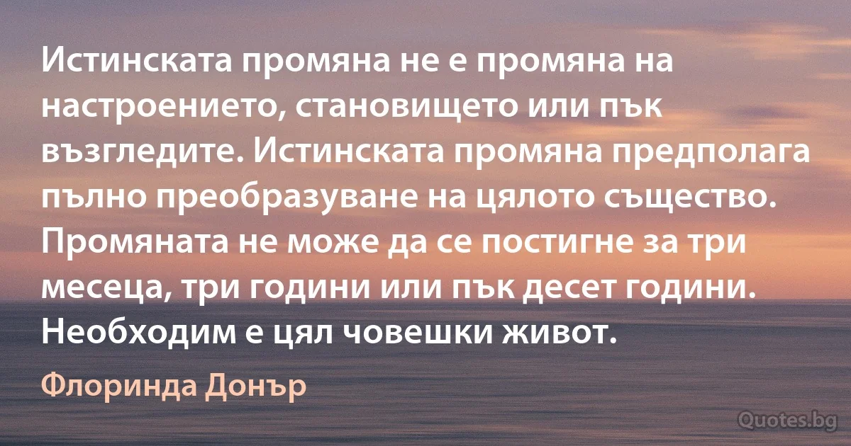 Истинската промяна не е промяна на настроението, становището или пък възгледите. Истинската промяна предполага пълно преобразуване на цялото същество. Промяната не може да се постигне за три месеца, три години или пък десет години. Необходим е цял човешки живот. (Флоринда Донър)