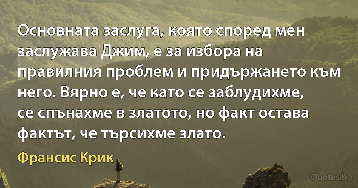 Основната заслуга, която според мен заслужава Джим, е за избора на правилния проблем и придържането към него. Вярно е, че като се заблудихме, се спънахме в златото, но факт остава фактът, че търсихме злато. (Франсис Крик)