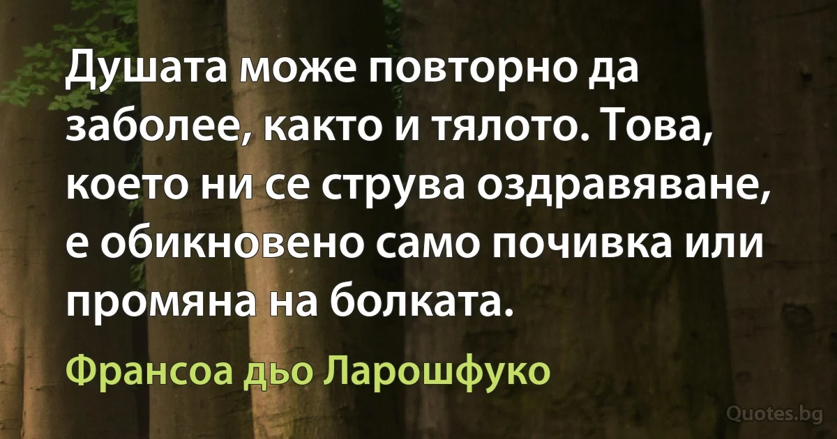 Душата може повторно да заболее, както и тялото. Това, което ни се струва оздравяване, е обикновено само почивка или промяна на болката. (Франсоа дьо Ларошфуко)