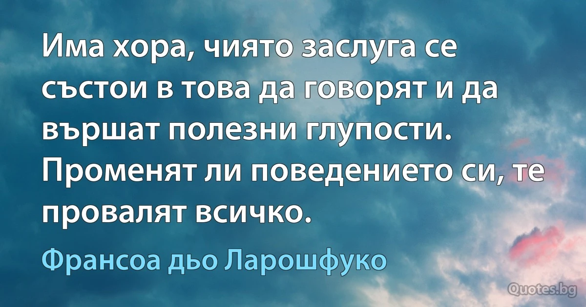 Има хора, чиято заслуга се състои в това да говорят и да вършат полезни глупости. Променят ли поведението си, те провалят всичко. (Франсоа дьо Ларошфуко)