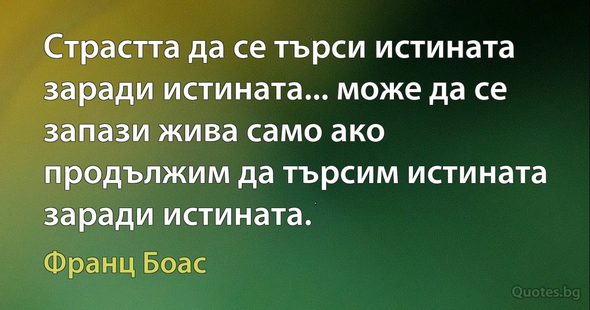 Страстта да се търси истината заради истината... може да се запази жива само ако продължим да търсим истината заради истината. (Франц Боас)