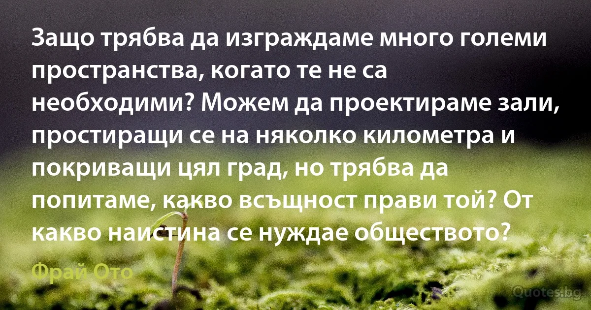 Защо трябва да изграждаме много големи пространства, когато те не са необходими? Можем да проектираме зали, простиращи се на няколко километра и покриващи цял град, но трябва да попитаме, какво всъщност прави той? От какво наистина се нуждае обществото? (Фрай Ото)