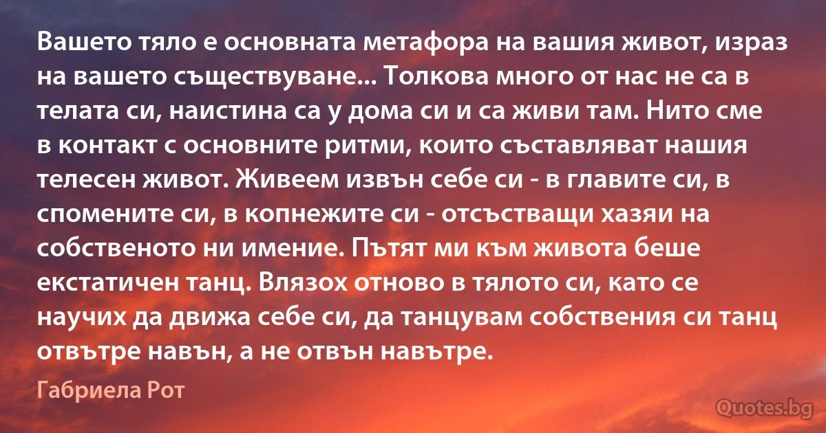 Вашето тяло е основната метафора на вашия живот, израз на вашето съществуване... Толкова много от нас не са в телата си, наистина са у дома си и са живи там. Нито сме в контакт с основните ритми, които съставляват нашия телесен живот. Живеем извън себе си - в главите си, в спомените си, в копнежите си - отсъстващи хазяи на собственото ни имение. Пътят ми към живота беше екстатичен танц. Влязох отново в тялото си, като се научих да движа себе си, да танцувам собствения си танц отвътре навън, а не отвън навътре. (Габриела Рот)