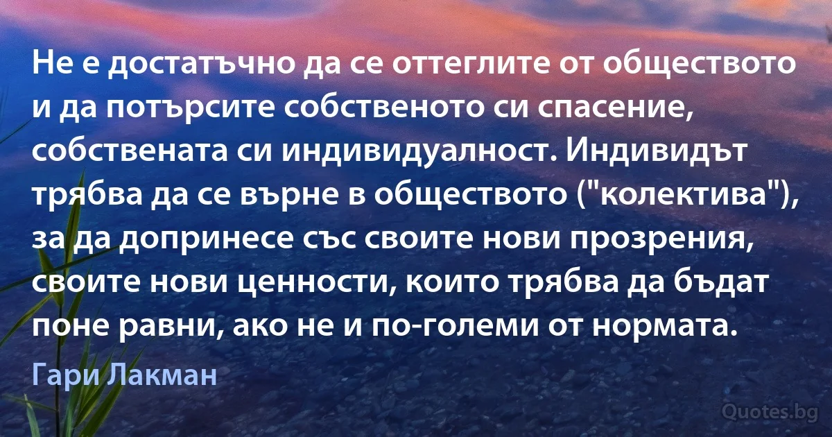 Не е достатъчно да се оттеглите от обществото и да потърсите собственото си спасение, собствената си индивидуалност. Индивидът трябва да се върне в обществото ("колектива"), за да допринесе със своите нови прозрения, своите нови ценности, които трябва да бъдат поне равни, ако не и по-големи от нормата. (Гари Лакман)