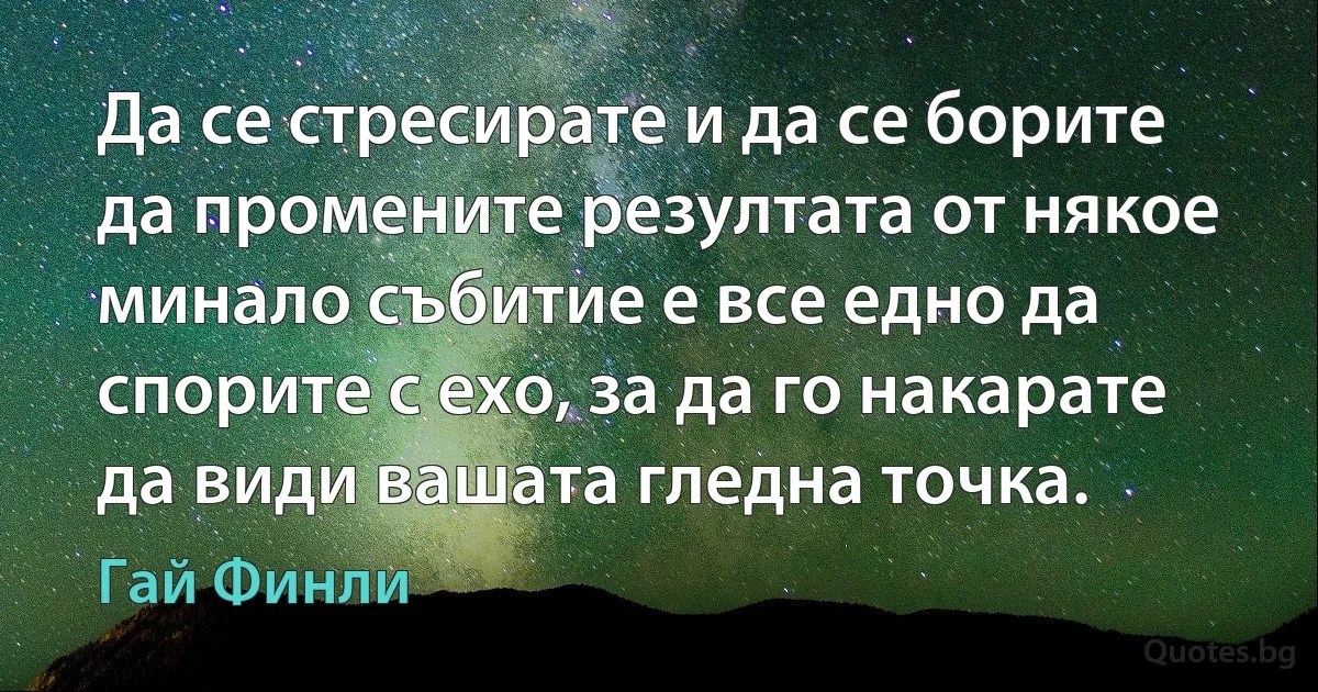 Да се стресирате и да се борите да промените резултата от някое минало събитие е все едно да спорите с ехо, за да го накарате да види вашата гледна точка. (Гай Финли)