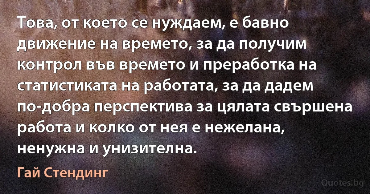 Това, от което се нуждаем, е бавно движение на времето, за да получим контрол във времето и преработка на статистиката на работата, за да дадем по-добра перспектива за цялата свършена работа и колко от нея е нежелана, ненужна и унизителна. (Гай Стендинг)