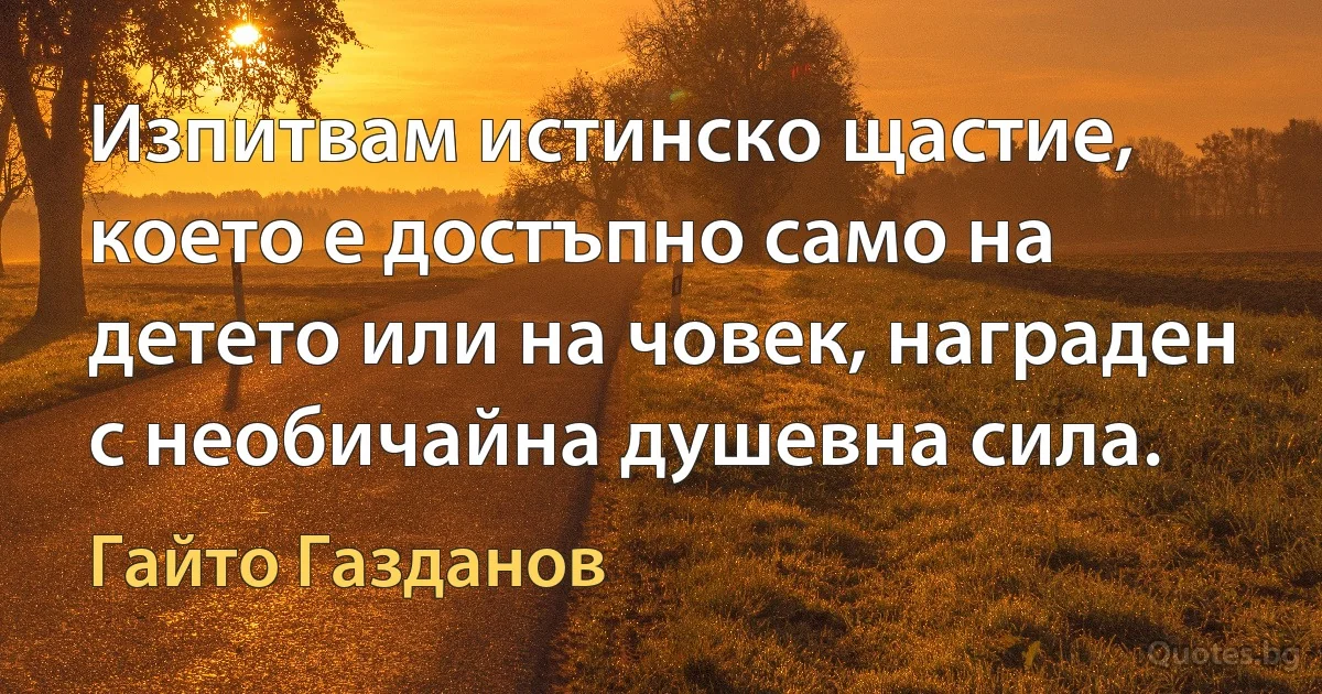 Изпитвам истинско щастие, което е достъпно само на детето или на човек, награден с необичайна душевна сила. (Гайто Газданов)