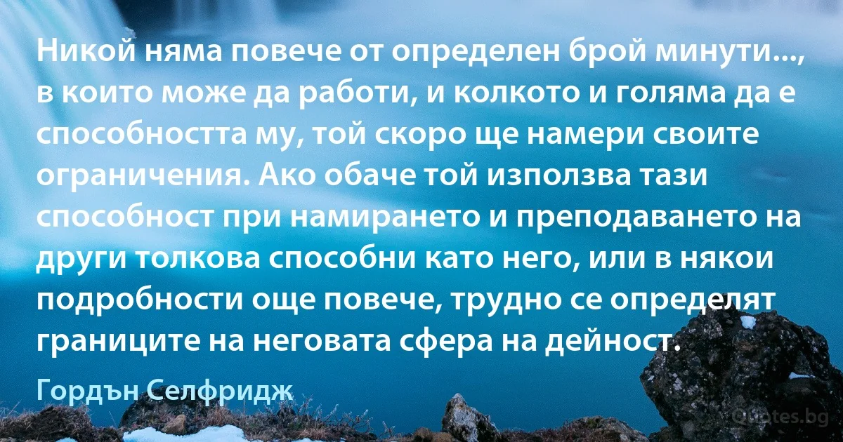 Никой няма повече от определен брой минути..., в които може да работи, и колкото и голяма да е способността му, той скоро ще намери своите ограничения. Ако обаче той използва тази способност при намирането и преподаването на други толкова способни като него, или в някои подробности още повече, трудно се определят границите на неговата сфера на дейност. (Гордън Селфридж)