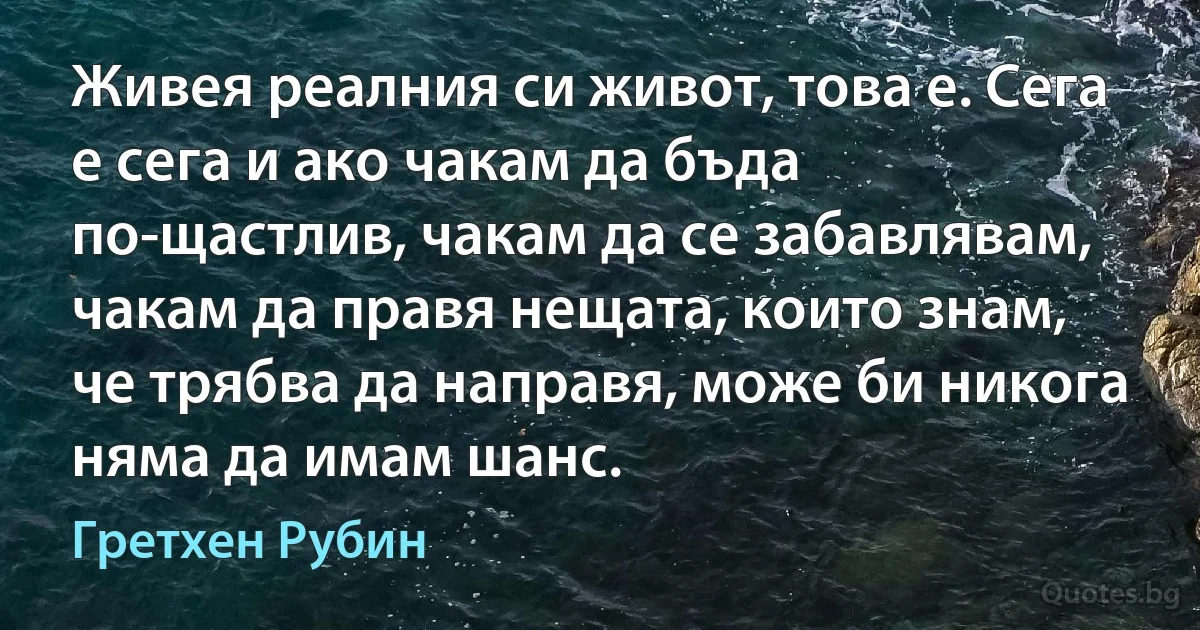 Живея реалния си живот, това е. Сега е сега и ако чакам да бъда по-щастлив, чакам да се забавлявам, чакам да правя нещата, които знам, че трябва да направя, може би никога няма да имам шанс. (Гретхен Рубин)