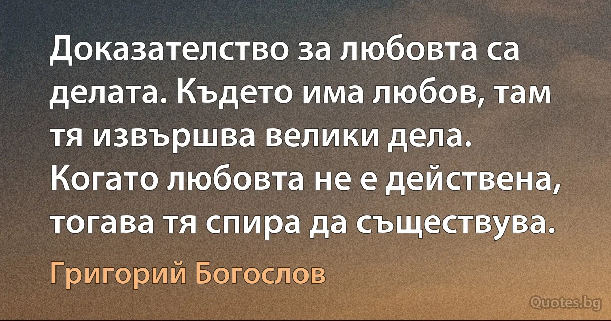 Доказателство за любовта са делата. Където има любов, там тя извършва велики дела. Когато любовта не е действена, тогава тя спира да съществува. (Григорий Богослов)